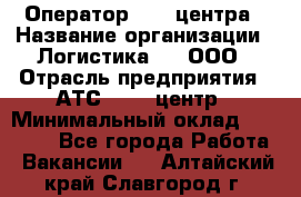 Оператор Call-центра › Название организации ­ Логистика365, ООО › Отрасль предприятия ­ АТС, call-центр › Минимальный оклад ­ 15 000 - Все города Работа » Вакансии   . Алтайский край,Славгород г.